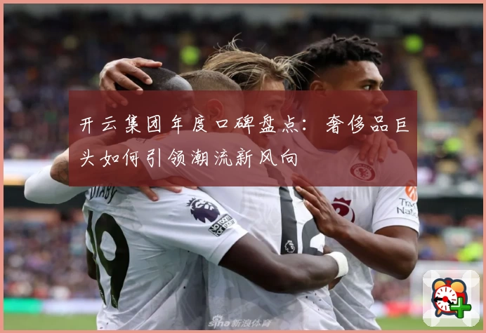 开云集团年度口碑盘点：奢侈品巨头如何引领潮流新风向