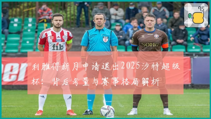 利雅得新月申请退出2025沙特超级杯:背后考量与赛事格局解析