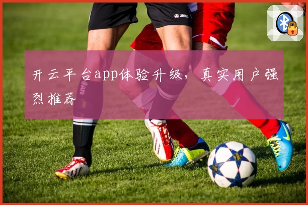 开云平台app体验升级，真实用户强烈推荐