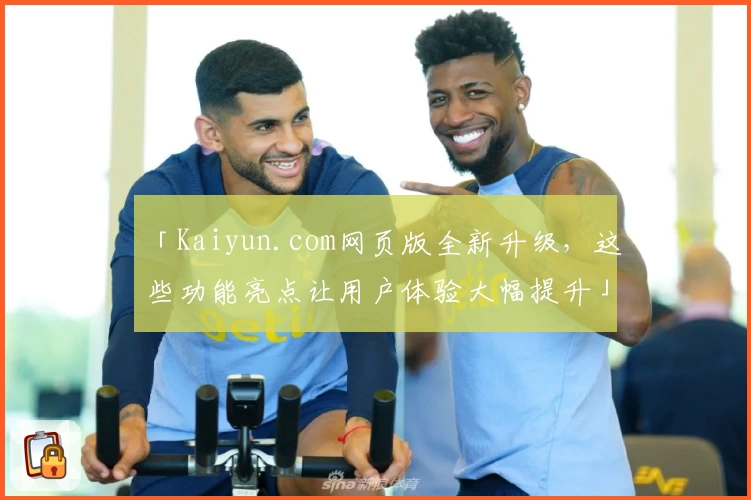 「Kaiyun.com网页版全新升级，这些功能亮点让用户体验大幅提升」