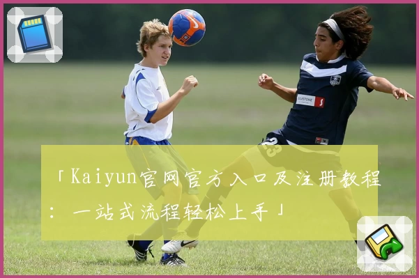 「Kaiyun官网官方入口及注册教程：一站式流程轻松上手」