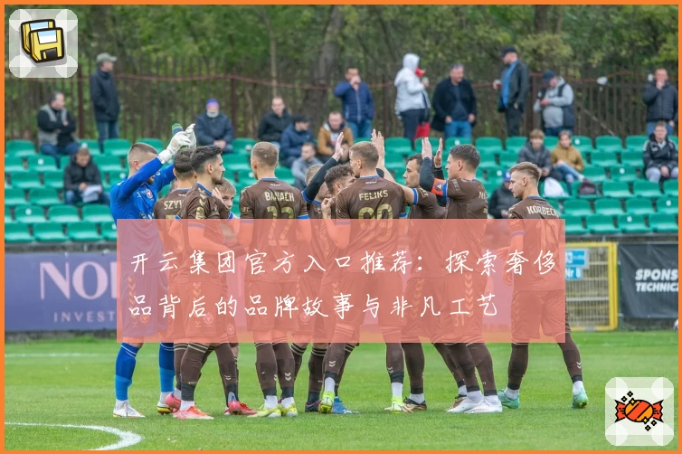 开云集团官方入口推荐：探索奢侈品背后的品牌故事与非凡工艺