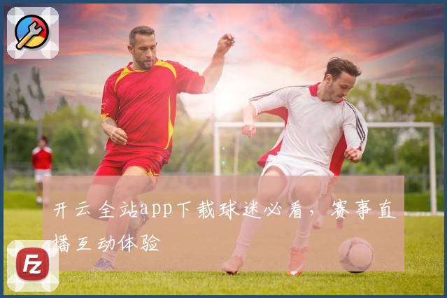 开云全站app下载球迷必看,赛事直播互动体验