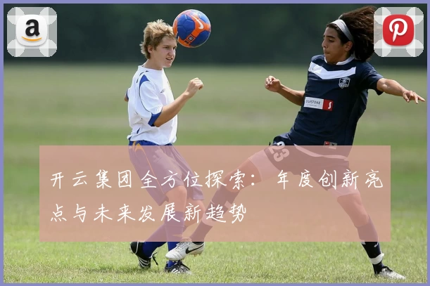 开云集团全方位探索：年度创新亮点与未来发展新趋势