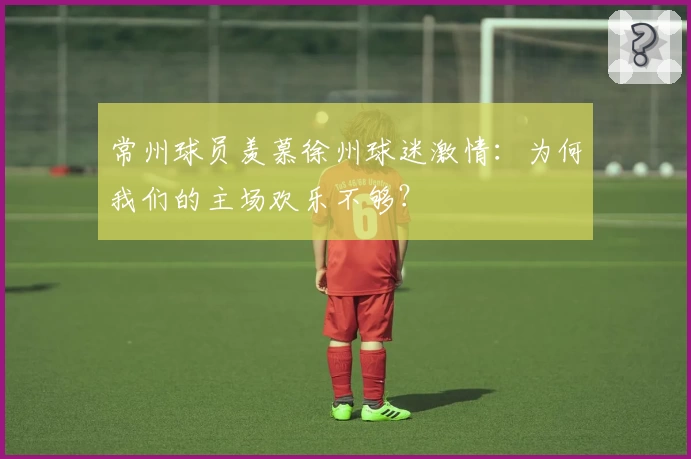 常州球员羡慕徐州球迷激情:为何我们的主场欢乐不够?