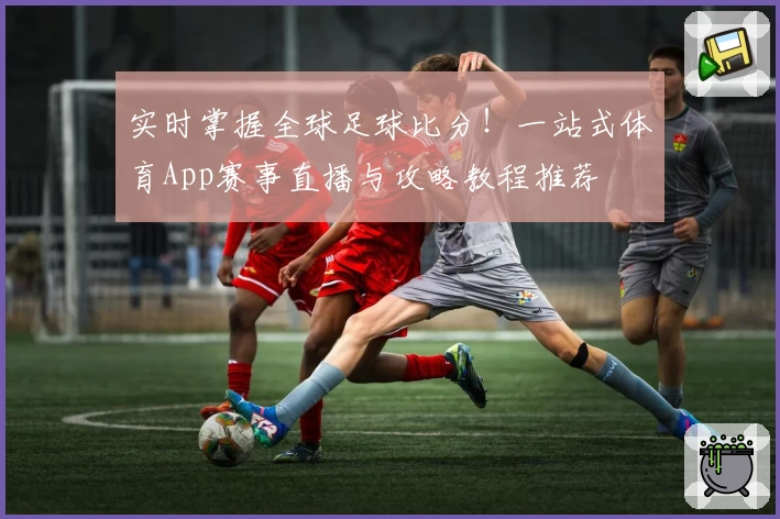 实时掌握全球足球比分!一站式体育App赛事直播与攻略教程推荐