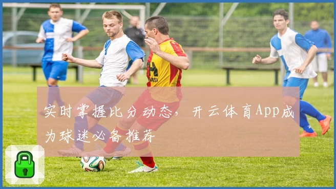 实时掌握比分动态,开云体育App成为球迷必备推荐