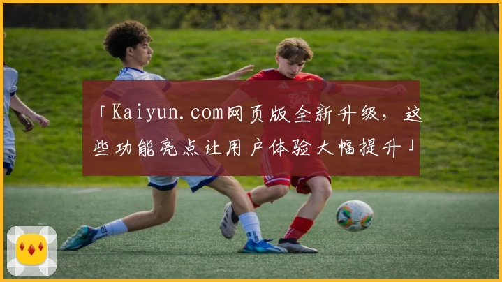 「Kaiyun.com网页版全新升级，这些功能亮点让用户体验大幅提升」