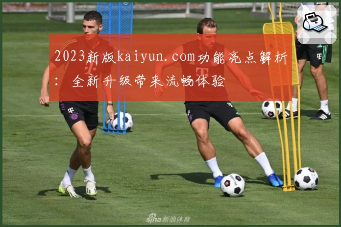 2023新版kaiyun.com功能亮点解析：全新升级带来流畅体验