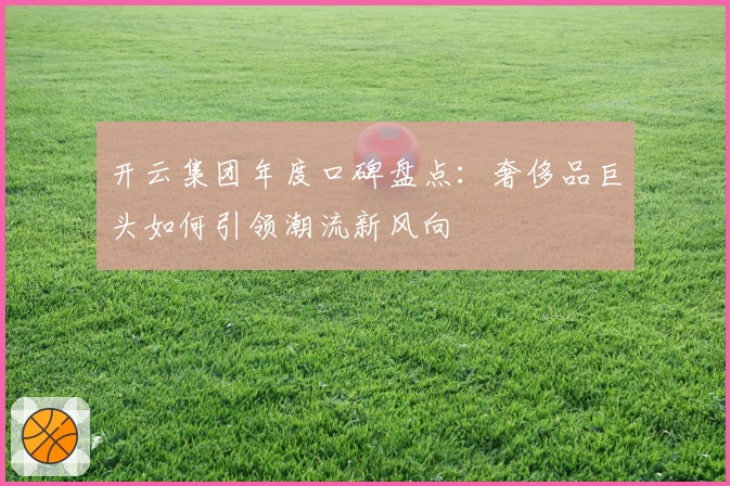 开云集团年度口碑盘点：奢侈品巨头如何引领潮流新风向