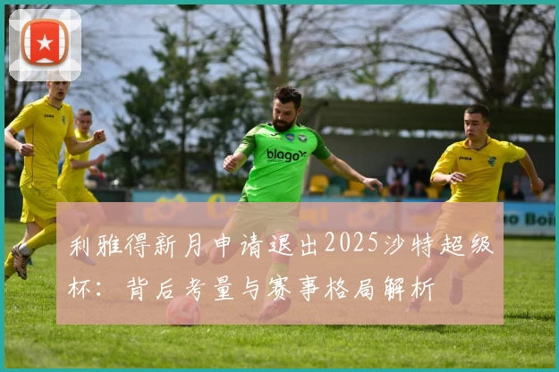利雅得新月申请退出2025沙特超级杯:背后考量与赛事格局解析