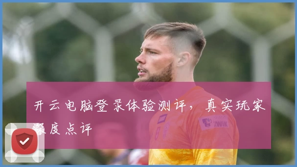 开云电脑登录体验测评，真实玩家深度点评